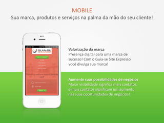 MOBILE
Sua marca, produtos e serviços na palma da mão do seu cliente!
Valorização da marca
Presença digital para uma marca de
sucesso! Com o Guia-se Site Expresso
você divulga sua marca!
Aumente suas possibilidades de negócios
Maior visibilidade significa mais contatos,
e mais contatos significam um aumento
nas suas oportunidades de negócios!
 