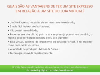 • Um Site Expresso necessita de um investimento reduzido;
• É mais fácil indexar aos buscadores;
• Não possui mensalidade;
• Pode ser seu site oficial, pois se sua empresa já possuir um domínio, o
mesmo pode ser hospedado para o seu Site Expresso;
• Loja virtual, carrinho de orçamento ou catálogo virtual, é só escolher
como quer exibir seus itens;
• Velocidade de produção - Menos de 5 dias;
• Tecnologia renovada constantemente.
Um Site Expresso não exclui um site ou vice-versa, ele é + uma ferramenta
de marketing digital com baixo investimento!
QUAIS SÃO AS VANTAGENS DE TER UM SITE EXPRESSO
EM RELAÇÃO A UM SITE OU LOJA VIRTUAL?
 