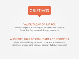 VALORIZAÇÃO DA MARCA
Presença digital é essencial para uma marca de sucesso!
Com o Site Expresso você divulga sua marca!
AUMENTE SUAS POSSIBILIDADES DE NEGÓCIOS
Maior visibilidade significa mais contatos e mais contatos
significam um aumento nas suas oportunidades de negócios!
OBJETIVOS
 