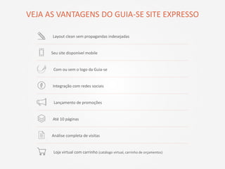 VEJA AS VANTAGENS DO GUIA-SE SITE EXPRESSO
Integração com redes sociais
Lançamento de promoções
Análise completa de visitas
Seu site disponível mobile
Até 10 páginas
Layout clean sem propagandas indesejadas
Com ou sem o logo da Guia-se
Loja virtual com carrinho (catálogo virtual, carrinho de orçamentos)
 
