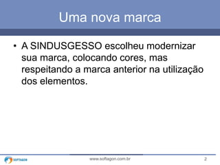 2www.softagon.com.br
Uma nova marca
• A SINDUSGESSO escolheu modernizar
sua marca, colocando cores, mas
respeitando a marca anterior na utilização
dos elementos.
 