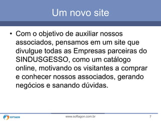 7www.softagon.com.br
Um novo site
• Com o objetivo de auxiliar nossos
associados, pensamos em um site que
divulgue todas as Empresas parceiras do
SINDUSGESSO, como um catálogo
online, motivando os visitantes a comprar
e conhecer nossos associados, gerando
negócios e sanando dúvidas.
 