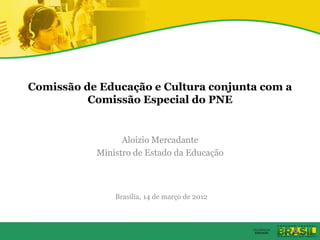 Comissão de Educação e Cultura conjunta com a
Comissão Especial do PNE
Aloizio Mercadante
Ministro de Estado da Educação
Brasília, 14 de março de 2012
 