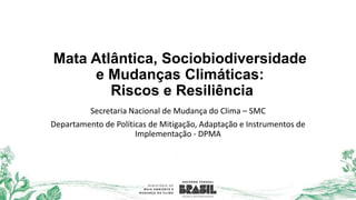 Mata Atlântica, Sociobiodiversidade
e Mudanças Climáticas:
Riscos e Resiliência
Secretaria Nacional de Mudança do Clima – SMC
Departamento de Políticas de Mitigação, Adaptação e Instrumentos de
Implementação - DPMA
 