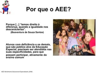 AEE Atendimento Educacional Especializado (2008)
Por que o AEE?
Porque [...] “temos direito à
diferença, quando a igualdade nos
descaracteriza”.
(Boaventura de Souza Santos)
Alunos com deficiência e os demais,
que são público alvo da Educação
Especial, precisam ser atendidos nas
suas especificidades, para que
possam participar, ativamente do
ensino comum
 