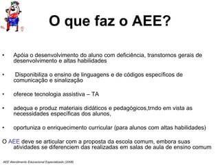 AEE Atendimento Educacional Especializado (2008)
O que faz o AEE?
• Apóia o desenvolvimento do aluno com deficiência, transtornos gerais de
desenvolvimento e altas habilidades
• Disponibiliza o ensino de linguagens e de códigos específicos de
comunicação e sinalização
• oferece tecnologia assistiva – TA
• adequa e produz materiais didáticos e pedagógicos,trndo em vista as
necessidades específicas dos alunos,
• oportuniza o enriquecimento curricular (para alunos com altas habilidades)
O AEE deve se articular com a proposta da escola comum, embora suas
atividades se diferenciem das realizadas em salas de aula de ensino comum
 