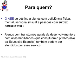 AEE Atendimento Educacional Especializado (2008)
Para quem?
• O AEE se destina a alunos com deficiência física,
mental, sensorial (visual e pessoas com surdez
parcial e total)
• Alunos com transtornos gerais de desenvolvimento e
com altas habilidades (que constituem o público alvo
da Educação Especial) também podem ser
atendidos por esse serviço.
 