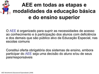 AEE Atendimento Educacional Especializado (2008)
AEE em todas as etapas e
modalidades da educação básica
e do ensino superior
O AEE é organizado para suprir as necessidades de acesso
ao conhecimento e à participação dos alunos com deficiência
e dos demais que são público alvo da Educação Especial, nas
escolas comuns
Constitui oferta obrigatória dos sistemas de ensino, embora
participar do AEE seja uma decisão do aluno e/ou de seus
pais/responsáveis
 
