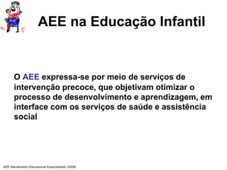 AEE Atendimento Educacional Especializado (2008)
AEE na Educação Infantil
O AEE expressa-se por meio de serviços de
intervenção precoce, que objetivam otimizar o
processo de desenvolvimento e aprendizagem, em
interface com os serviços de saúde e assistência
social
 