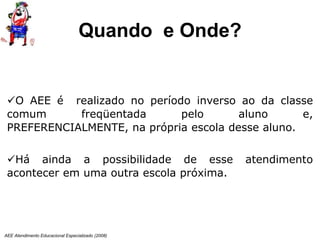 AEE Atendimento Educacional Especializado (2008)
O AEE é realizado no período inverso ao da classe
comum freqüentada pelo aluno e,
PREFERENCIALMENTE, na própria escola desse aluno.
Há ainda a possibilidade de esse atendimento
acontecer em uma outra escola próxima.
Quando e Onde?
 
