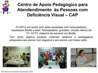 AEE Atendimento Educacional Especializado (2008)
Centro de Apoio Pedagógico para
Atendendimento às Pessoas com
Deficiência Visual – CAP
O CAP é um centro com salas equipadas com computadores,
impressora Braille e laser, fotocopiadora, gravador, circuito interno de
TV, CCTV, máquina de escrever em Braille.
Tem como objetivo produzir materiais didáticos e pedagógicos
adequados aos alunos com cegueira e aos alunos com baixa visão
 
