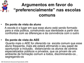 AEE Atendimento Educacional Especializado (2008)
Argumentos em favor do
“preferencialmente” nas escolas
comuns
• Do ponto de vista do aluno
A escola é o lugar em que esse aluno está sendo formado
para a vida pública, construindo sua identidade a partir dos
confrontos com as diferenças e da convivência com o outro
• Do ponto de vista do AEE
Quanto mais o AEE for oferecido na escola comum que esse
aluno freqüenta, mais ele estará afirmando o seu papel de
oportunizar a inclusão, distanciando os alunos de centros
especializados públicos e privados, que os privam de um
ambiente de formação comum a todos, discriminando-os ,
segregando-os
 