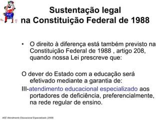 AEE Atendimento Educacional Especializado (2008)
Sustentação legal
na Constituição Federal de 1988
• O direito à diferença está também previsto na
Constituição Federal de 1988 , artigo 208,
quando nossa Lei prescreve que:
O dever do Estado com a educação será
efetivado mediante a garantia de:
III-atendimento educacional especializado aos
portadores de deficiência, preferencialmente,
na rede regular de ensino.
 