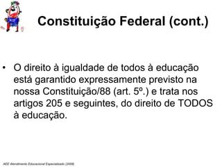 AEE Atendimento Educacional Especializado (2008)
Constituição Federal (cont.)
• O direito à igualdade de todos à educação
está garantido expressamente previsto na
nossa Constituição/88 (art. 5º.) e trata nos
artigos 205 e seguintes, do direito de TODOS
à educação.
 