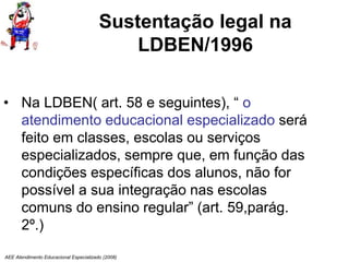 AEE Atendimento Educacional Especializado (2008)
Sustentação legal na
LDBEN/1996
• Na LDBEN( art. 58 e seguintes), “ o
atendimento educacional especializado será
feito em classes, escolas ou serviços
especializados, sempre que, em função das
condições específicas dos alunos, não for
possível a sua integração nas escolas
comuns do ensino regular” (art. 59,parág.
2º.)
 