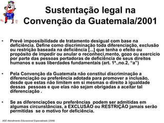 AEE Atendimento Educacional Especializado (2008)
Sustentação legal na
Convenção da Guatemala/2001
• Prevê impossibilidade de tratamento desigual com base na
deficiência. Define como discriminação toda diferenciação, exclusão
ou restrição baseada na deficiência [...] que tenha o efeito ou
propósito de impedir ou anular o reconheci,mento, gozo ou exercício
por parte das pessoas portadoras de deficiência de seus direitos
humanos e suas liberdades fundamentais (art. 1º.,no.2, “a”)
• Pela Convenção da Guatemala não constitui discriminação a
diferenciação ou preferência adotada para promover a inclusão,
desde que estas não limitem em si mesmas o direito à igualdade
dessas pessoas e que elas não sejam obrigadas a aceitar tal
diferenciação .
• Se as diferenciações ou preferências podem ser admitidas em
algumas circunstâncias, a EXCLUSÃO ou RESTRIÇÃO jamais serão
permitidas se o motivo for deficiência.
 