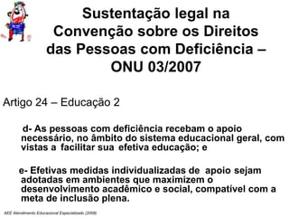 AEE Atendimento Educacional Especializado (2008)
Sustentação legal na
Convenção sobre os Direitos
das Pessoas com Deficiência –
ONU 03/2007
Artigo 24 – Educação 2
d- As pessoas com deficiência recebam o apoio
necessário, no âmbito do sistema educacional geral, com
vistas a facilitar sua efetiva educação; e
e- Efetivas medidas individualizadas de apoio sejam
adotadas em ambientes que maximizem o
desenvolvimento acadêmico e social, compatível com a
meta de inclusão plena.
 