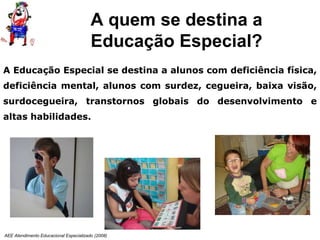 AEE Atendimento Educacional Especializado (2008)
A Educação Especial se destina a alunos com deficiência física,
deficiência mental, alunos com surdez, cegueira, baixa visão,
surdocegueira, transtornos globais do desenvolvimento e
altas habilidades.
A quem se destina a
Educação Especial?
 