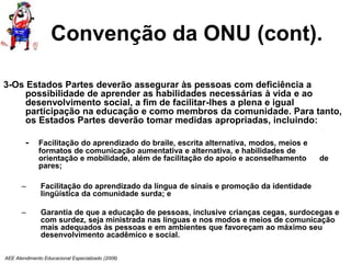 AEE Atendimento Educacional Especializado (2008)
Convenção da ONU (cont).
3-Os Estados Partes deverão assegurar às pessoas com deficiência a
possibilidade de aprender as habilidades necessárias à vida e ao
desenvolvimento social, a fim de facilitar-lhes a plena e igual
participação na educação e como membros da comunidade. Para tanto,
os Estados Partes deverão tomar medidas apropriadas, incluindo:
- Facilitação do aprendizado do braile, escrita alternativa, modos, meios e
formatos de comunicação aumentativa e alternativa, e habilidades de
orientação e mobilidade, além de facilitação do apoio e aconselhamento de
pares;
– Facilitação do aprendizado da língua de sinais e promoção da identidade
lingüística da comunidade surda; e
– Garantia de que a educação de pessoas, inclusive crianças cegas, surdocegas e
com surdez, seja ministrada nas línguas e nos modos e meios de comunicação
mais adequados às pessoas e em ambientes que favoreçam ao máximo seu
desenvolvimento acadêmico e social.
 