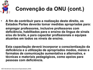 AEE Atendimento Educacional Especializado (2008)
Convenção da ONU (cont.)
• A fim de contribuir para a realização deste direito, os
Estados Partes deverão tomar medidas apropriadas para:
empregar professores, inclusive professores com
deficiência, habilitados para o ensino da língua de sinais
e/ou do braile, e para capacitar profissionais e equipes
atuantes em todos os níveis de ensino.
Esta capacitação deverá incorporar a conscientização da
deficiência e a utilização de apropriados modos, meios e
formatos de comunicação aumentativa e alternativa, e
técnicas e materiais pedagógicos, como apoios para
pessoas com deficiência.
 