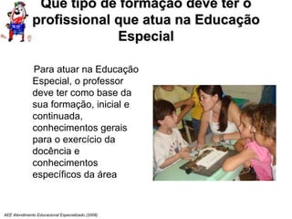 AEE Atendimento Educacional Especializado (2008)
Que tipo de formação deve ter o
profissional que atua na Educação
Especial
Para atuar na Educação
Especial, o professor
deve ter como base da
sua formação, inicial e
continuada,
conhecimentos gerais
para o exercício da
docência e
conhecimentos
específicos da área
 