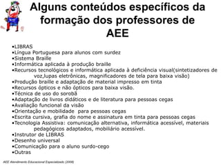 AEE Atendimento Educacional Especializado (2008)
•LIBRAS
•Língua Portuguesa para alunos com surdez
•Sistema Braille
•Informática aplicada à produção braille
•Recursos tecnológicos e informática aplicada à deficiência visual(sintetizadores de
voz,lupas eletrônicas, magnificadores de tela para baixa visão)
•Produção braille e adaptação de material impresso em tinta
•Recursos ópticos e não ópticos para baixa visão.
•Técnica de uso do sorobã
•Adaptação de livros didáticos e de literatura para pessoas cegas
•Avaliação funcional da visão
•Orientação e mobilidade para pessoas cegas
•Escrita cursiva, grafia do nome e assinatura em tinta para pessoas cegas
•Tecnologia Assistiva: comunicação alternativa, informática acessível, materiais
pedagógicos adaptados, mobiliário acessível.
•Instrutor de LIBRAS
•Desenho universal
•Comunicação para o aluno surdo-cego
•Outras
Alguns conteúdos específicos da
formação dos professores de
AEE
 