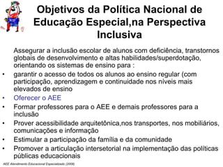 AEE Atendimento Educacional Especializado (2008)
Objetivos da Política Nacional de
Educação Especial,na Perspectiva
Inclusiva
Assegurar a inclusão escolar de alunos com deficiência, transtornos
globais de desenvolvimento e altas habilidades/superdotação,
orientando os sistemas de ensino para :
• garantir o acesso de todos os alunos ao ensino regular (com
participação, aprendizagem e continuidade nos níveis mais
elevados de ensino
• Oferecer o AEE
• Formar professores para o AEE e demais professores para a
inclusão
• Prover acessibilidade arquitetônica,nos transportes, nos mobiliários,
comunicações e informação
• Estimular a participação da família e da comunidade
• Promover a articulação intersetorial na implementação das políticas
públicas educacionais
 