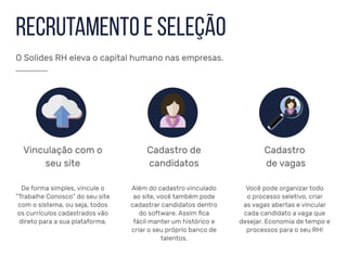 Recrutamento e Seleção
Vinculação com o
seu site
Cadastro de
candidatos
De forma simples, vincule o
“Trabalhe Conosco” do seu site
com o sistema, ou seja, todos
os currículos cadastrados vão
direto para a sua plataforma.
Além do cadastro vinculado
ao site, você também pode
cadastrar candidatos dentro
do software. Assim fica
fácil manter um histórico e
criar o seu próprio banco de
talentos.
Cadastro
de vagas
Você pode organizar todo
o processo seletivo, criar
as vagas abertas e vincular
cada candidato a vaga que
desejar. Economia de tempo e
processos para o seu RH!
O Solides RH eleva o capital humano nas empresas.
 
