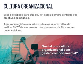 Esse é o espaço para que seu RH esteja sempre alinhado aos
objetivos do negócio.
Aqui você registra a missão, visão e os valores, além de
análise SWOT da empresa ou dos processos de RH a serem
desenvolvidos.
Que tal unir cultura
organizacional com
gestão comportamental?
Cultura organizacional
 
