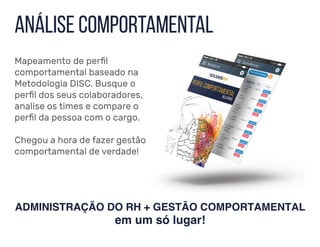 ADMINISTRAÇÃO DO RH + GESTÃO COMPORTAMENTAL
em um só lugar!
anÁlise comportamental
Mapeamento de perfil
comportamental baseado na
Metodologia DISC. Busque o
perfil dos seus colaboradores,
analise os times e compare o
perfil da pessoa com o cargo.
Chegou a hora de fazer gestão
comportamental de verdade!
 