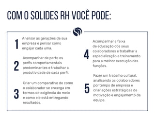 Com o SOLIDES RH você pode:
Fazer um trabalho cultural,
analisando os colaboradores
por tempo de empresa e
criar ações estratégicas de
motivação e engajamento da
equipe.
5
1
Analisar as gerações da sua
empresa e pensar como
engajar cada uma.
2
Acompanhar de perto os
perfis comportamentais
predominantes e trabalhar a
produtividade de cada perfil.
3
Criar um comparativo de como
o colaborador se enxerga em
termos de exigência do meio
e como ele está entregando
resultados.
4
Acompanhar a faixa
de educação dos seus
colaboradores e trabalhar a
especialização e treinamento
para a melhor execução das
funções.
 
