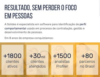 resultado, sem perder o foco
em pessoas
A Solides é especialista em software para identificação de perfil
comportamental usado em processo de contratação, gestão e
desenvolvimento de pessoas.
Em 8 anos de empresa conquistamos:
+1800
clientes
ativos
+30mil
clientes
atendidos
+1500
analistas
Proﬁler
+80
parceiros
no Brasil
 