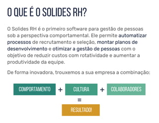 O Solides RH é o primeiro software para gestão de pessoas
sob a perspectiva comportamental. Ele permite automatizar
processos de recrutamento e seleção, montar planos de
desenvolvimento e otimizar a gestão de pessoas com o
objetivo de reduzir custos com rotatividade e aumentar a
produtividade da equipe.
o que é o solides rh?
De forma inovadora, trouxemos a sua empresa a combinação:
comportamento cultura colaboradores+ +
resultado!
=
 