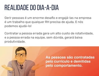 Realidade do dia-a-dia
Gerir pessoas é um enorme desafio e engajá-las na empresa
é um trabalho que qualquer RH precisa de ajuda. E nós
podemos ajudá-lo!
Contratar a pessoa errada gera um alto custo de rotatividade,
e a pessoa errada na equipe, sem dúvida, gerará baixa
produtividade.
As pessoas são contratadas
pelo currículo e demitidas
pelo comportamento.
 