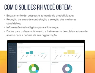 • Engajamento de pessoas e aumento de produtividade;
• Redução de erros de contratação e seleção dos melhores
candidatos;
• Informações estratégicas para a liderança;
• Dados para o desenvolvimento e treinamento de colaboradores de
acordo com a cultura da sua organização.
com o solides rh você obtém:
 