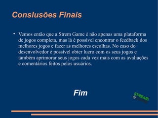Conslusões Finais

Vemos então que a Strem Game é não apenas uma plataforma
de jogos completa, mas lá é possível encontrar o feedback dos
melhores jogos e fazer as melhores escolhas. No caso do
desenvolvedor é possível obter lucro com os seus jogos e
também aprimorar seus jogos cada vez mais com as avaliações
e comentários feitos pelos usuários.
Fim
 