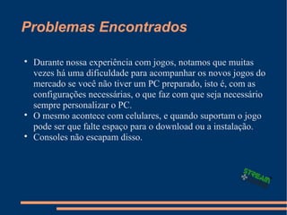 Problemas Encontrados

Durante nossa experiência com jogos, notamos que muitas
vezes há uma dificuldade para acompanhar os novos jogos do
mercado se você não tiver um PC preparado, isto é, com as
configurações necessárias, o que faz com que seja necessário
sempre personalizar o PC.

O mesmo acontece com celulares, e quando suportam o jogo
pode ser que falte espaço para o download ou a instalação.

Consoles não escapam disso.
 