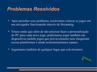 Problemas Resolvidos

Após perceber esse problema, resolvemos colocar os jogos em
um navegador funcionando através de Streaming.

Vimos então que além de não precisar fazer a personalização
do PC para cada novo jogo, poderíamos jogar também em
dispositivos mobile jogos que provavelmente nem chegariam
nessas plataformas e ainda economizaríamos espaço.

Jogaríamos também de qualquer lugar que estivéssemos.
 