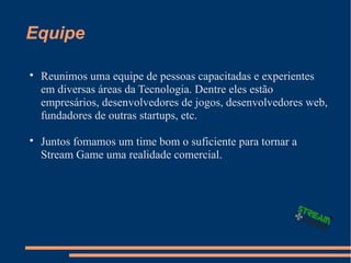Equipe

Reunimos uma equipe de pessoas capacitadas e experientes
em diversas áreas da Tecnologia. Dentre eles estão
empresários, desenvolvedores de jogos, desenvolvedores web,
fundadores de outras startups, etc.

Juntos fomamos um time bom o suficiente para tornar a
Stream Game uma realidade comercial.
 