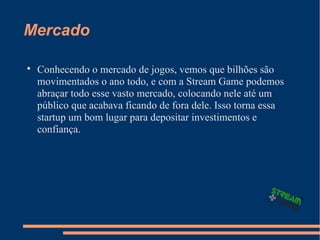 Mercado

Conhecendo o mercado de jogos, vemos que bilhões são
movimentados o ano todo, e com a Stream Game podemos
abraçar todo esse vasto mercado, colocando nele até um
público que acabava ficando de fora dele. Isso torna essa
startup um bom lugar para depositar investimentos e
confiança.
 