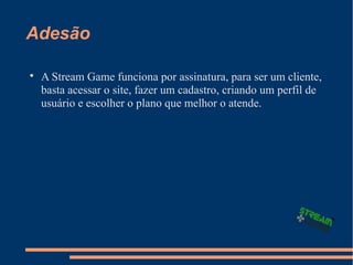 Adesão

A Stream Game funciona por assinatura, para ser um cliente,
basta acessar o site, fazer um cadastro, criando um perfil de
usuário e escolher o plano que melhor o atende.
 
