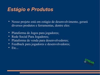 Estágio e Produtos

Nosso projeto está em estágio de desenvolvimento, gerará
diversos produtos e ferramentas, dentre eles:

Plataforma de Jogos para jogadores;

Rede Social Para Jogadores;

Plataforma de venda para desenvolvedores;

Feedback para jogadores e desenvolvedores;

Etc...
 