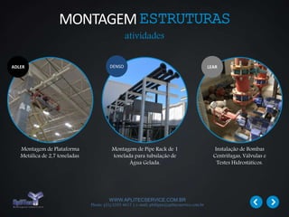 WWW.APLITECSERVICE.COM.BR
Phone: (31) 3355 4617 | e-mail: philippe@aplitecservice.com.br
Montagem de Plataforma
Metálica de 2,7 toneladas.
Montagem de Pipe Rack de 1
tonelada para tubulação de
Água Gelada.
Instalação de Bombas
Centrífugas, Válvulas e
Testes Hidrostáticos.
DENSOADLER LEAR
MONTAGEMESTRUTURAS
atividades
 