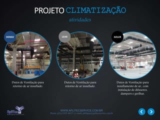 WWW.APLITECSERVICE.COM.BR
Phone: (31) 3355 4617 | e-mail: philippe@aplitecservice.com.br
Dutos de Ventilação para
retorno de ar insuflado.
Dutos de Ventilação para
retorno de ar insuflado.
Dutos de Ventilação para
insuflamento de ar., com
instalação de difusores,
dampers e grelhas.
LEARDENSO ADLER
PROJETOCLIMATIZAÇÃO
atividades
 