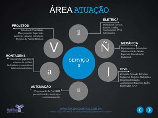 WWW.APLITECSERVICE.COM.BR
Phone: (31) 3355 4617 | e-mail: philippe@aplitecservice.com.br
ÁREAATUAÇÃO
SERVIÇO
S
MECÂNICA
Equipamentos Industriais,
iIstrumentação, Soldas
Especiais, Manutenção
Industrial.
CIVIL
Concreto Armado, Estrutura
Industrial, Projetos, Hidráulica,
Impermeabilização,
Acabamentos Especiais, Redes
Enterradas, APO.
ELÉTRICA
Instalações Elétricas,
Painéis, Análise,
Aterramento, SPDA,
Subestações.
AUTOMAÇÃO
Programação de PLC, IHM,
parametrização, startu-up e
comissionamento.
MONTAGENS
Tubulações, pipe racks,
sistemas de pintura,
hidráulicos, pneumáticos,
fabricação estruturas.
PROJETOS
Estudos de Viabilidade,
Planejamento, Supervisão,
Controle, Cálculos Estruturais,
Projetos de Painéis Elétricos.
V
a J
Ñ
 