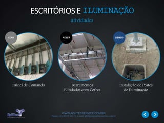 WWW.APLITECSERVICE.COM.BR
Phone: (31) 3355 4617 | e-mail: philippe@aplitecservice.com.br
Painel de Comando Barramentos
Blindados com Cofres
Instalação de Postes
de Iluminação
ADLER DENSO
atividades
LEAR
ESCRITÓRIOSE ILUMINAÇÃO
 