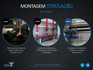 WWW.APLITECSERVICE.COM.BR
Phone: (31) 3355 4617 | e-mail: philippe@aplitecservice.com.br
Fabricação de Coletor de
Água Gelada em Aço
Carbono de 12”.
Instalação de Suportes e
Válvulas para diversos tipos
de tubulação.
Instalação de Isolamento
Térmico em espuma
Elastomérica.
ADLERADLER DENSO
MONTAGEMTUBULAÇÃO
atividades
 