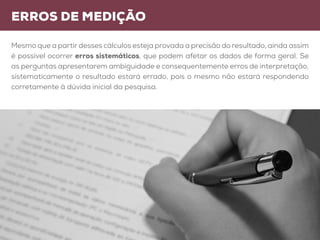 erros de medição
Mesmo que a partir desses cálculos esteja provada a precisão do resultado, ainda assim
é possível ocorrer erros sistemáticos, que podem afetar os dados de forma geral. Se
as perguntas apresentarem ambiguidade e consequentemente erros de interpretação,
sistematicamente o resultado estará errado, pois o mesmo não estará respondendo
corretamente à dúvida inicial da pesquisa.
 
