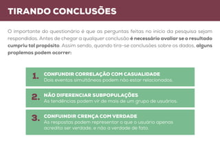 tirando conclusões
O importante do questionário é que as perguntas feitas no início da pesquisa sejam
respondidas. Antes de chegar a qualquer conclusão é necessário avaliar se o resultado
cumpriu tal propósito. Assim sendo, quando tira-se conclusões sobre os dados, alguns
proplemas podem ocorrer:
CONFUNDIR CORRELAÇÃO COM CASUALIDADE
Dois eventos simultâneos podem não estar relacionados.
não diferenciar subpopulações
As tendências podem vir de mais de um grupo de usuários.
confuindir crença com verdade
As respostas podem representar o que o usuário apenas
acredita ser verdade, e não a verdade de fato.
1.
2.
3.
 