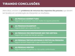 tirando conclusões
Além disso, existem os problemas de natureza das respostas das pessoas, que devem
ser levados em consideração ao interpretar os resultados:
AS PESSOAS QUEREM TUDO
Alguns não priorizam, marcam todas as opções possíveis.
AS PESSOAS VÃO RESPONDER SEM TER CERTEZA
Alguns tem medo de não ter opinião.
AS PESSOAS EXAGERAM
Alguns dizem ser o que não são.
AS PESSOAS TENTAM ADVINHAR O MOTIVO DA PESQUISA
Alguns tentam responder o que a pesquisa quer.
AS PESSOAS MENTEM
Alguns sentem vergonha ou não estão confortáveis.
1.
3.
2.
4.
5.
 
